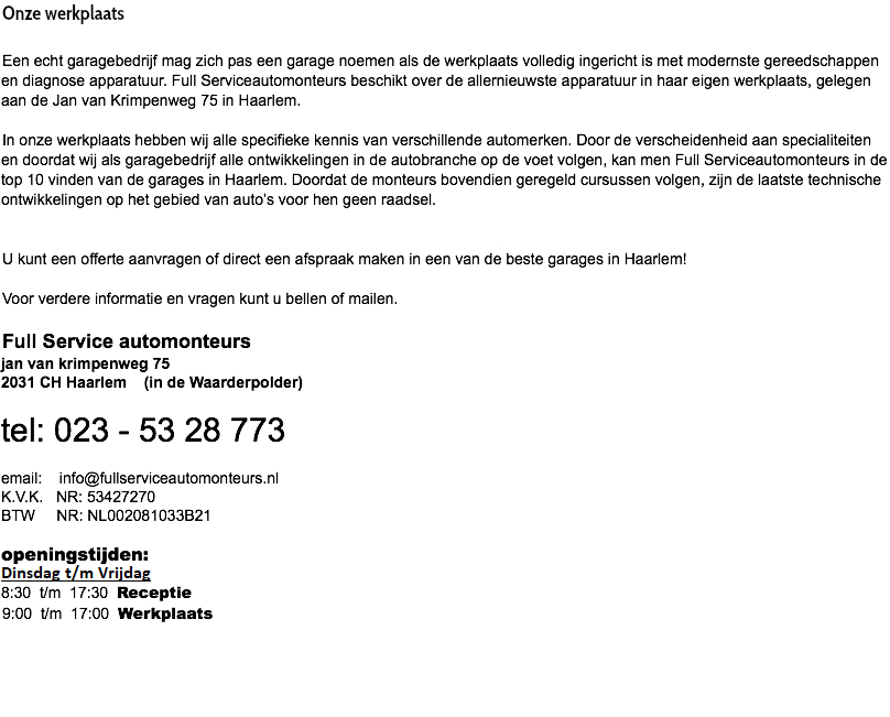 Onze werkplaats Een echt garagebedrijf mag zich pas een garage noemen als de werkplaats volledig ingericht is met modernste gereedschappen en diagnose apparatuur. Full Serviceautomonteurs beschikt over de allernieuwste apparatuur in haar eigen werkplaats, gelegen aan de Jan van Krimpenweg 75 in Haarlem. In onze werkplaats hebben wij alle specifieke kennis van verschillende automerken. Door de verscheidenheid aan specialiteiten en doordat wij als garagebedrijf alle ontwikkelingen in de autobranche op de voet volgen, kan men Full Serviceautomonteurs in de top 10 vinden van de garages in Haarlem. Doordat de monteurs bovendien geregeld cursussen volgen, zijn de laatste technische ontwikkelingen op het gebied van auto’s voor hen geen raadsel. Full Serviceautomonteurs is geopend van maandag t/m vrijdag van 08.30 -17.30 uur voor al uw diensten. U kunt een offerte aanvragen of direct een afspraak maken in een van de beste garages in Haarlem! Voor verdere informatie en vragen kunt u bellen of mailen. Full Service automonteurs jan van krimpenweg 75 2031 CH Haarlem (in de Waarderpolder) tel: 023 - 53 28 773 email: info@fullserviceautomonteurs.nl K.V.K. NR: 53427270 BTW NR: NL002081033B21  openingstijden: Maandag t/m Vrijdag 8:30 t/m 17:30 Receptie 9:00 t/m 17:00 Werkplaats  