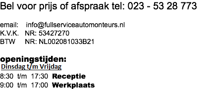 Bel voor prijs of afspraak tel: 023 - 53 28 773 email: info@fullserviceautomonteurs.nl K.V.K. NR: 53427270 BTW NR: NL002081033B21  openingstijden: Maandag t/m Vrijdag 8:30 t/m 17:30 Receptie 9:00 t/m 17:00 Werkplaats